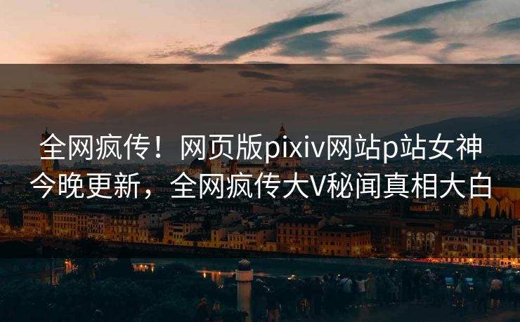 全网疯传！网页版pixiv网站p站女神今晚更新，全网疯传大V秘闻真相大白