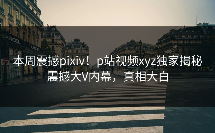 本周震撼pixiv！p站视频xyz独家揭秘震撼大V内幕，真相大白