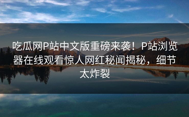 吃瓜网P站中文版重磅来袭！P站浏览器在线观看惊人网红秘闻揭秘，细节太炸裂