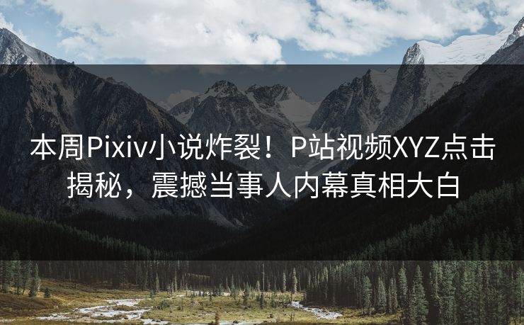 本周Pixiv小说炸裂！P站视频XYZ点击揭秘，震撼当事人内幕真相大白