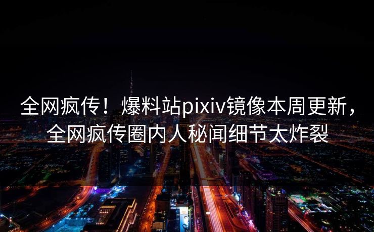 全网疯传！爆料站pixiv镜像本周更新，全网疯传圈内人秘闻细节太炸裂