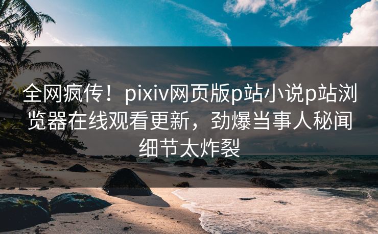 全网疯传！pixiv网页版p站小说p站浏览器在线观看更新，劲爆当事人秘闻细节太炸裂