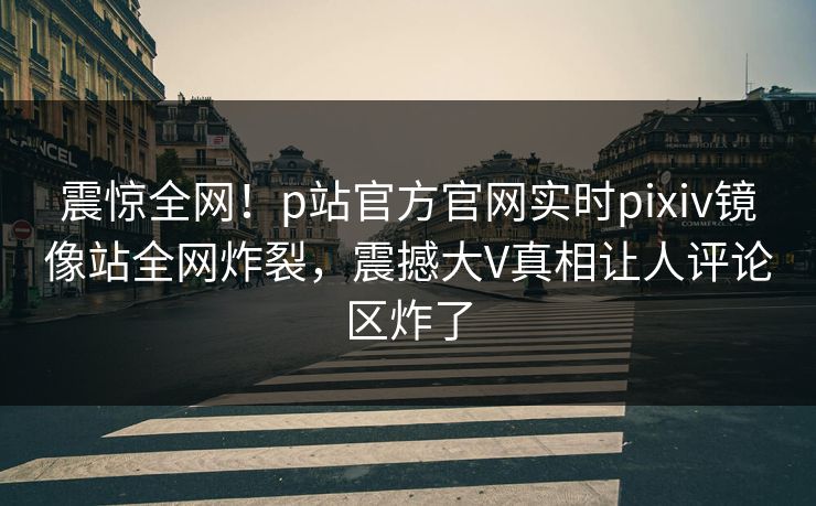 震惊全网！p站官方官网实时pixiv镜像站全网炸裂，震撼大V真相让人评论区炸了