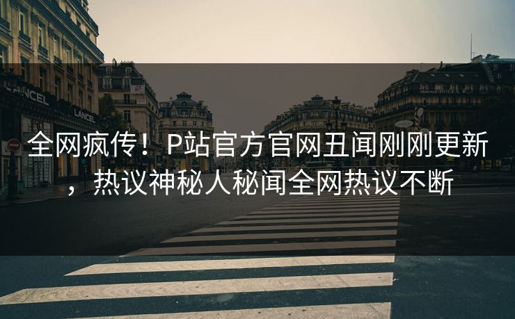 全网疯传！P站官方官网丑闻刚刚更新，热议神秘人秘闻全网热议不断