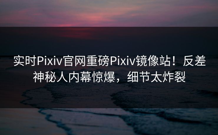 实时Pixiv官网重磅Pixiv镜像站！反差神秘人内幕惊爆，细节太炸裂