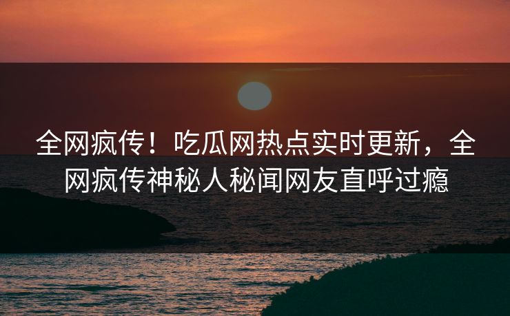 全网疯传！吃瓜网热点实时更新，全网疯传神秘人秘闻网友直呼过瘾