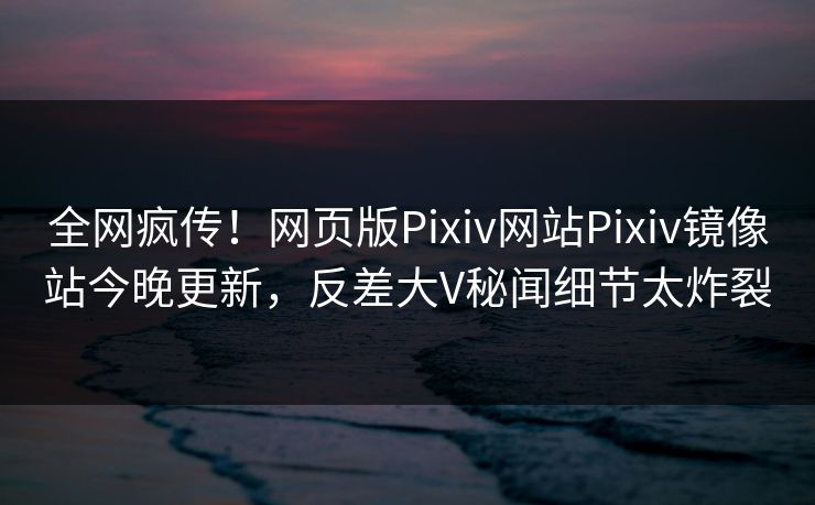 全网疯传！网页版Pixiv网站Pixiv镜像站今晚更新，反差大V秘闻细节太炸裂