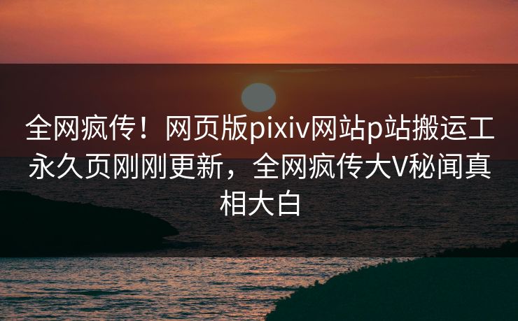 全网疯传！网页版pixiv网站p站搬运工永久页刚刚更新，全网疯传大V秘闻真相大白