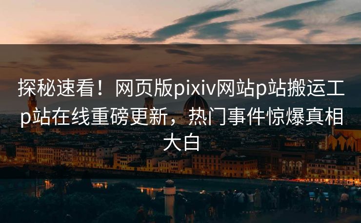 探秘速看！网页版pixiv网站p站搬运工p站在线重磅更新，热门事件惊爆真相大白