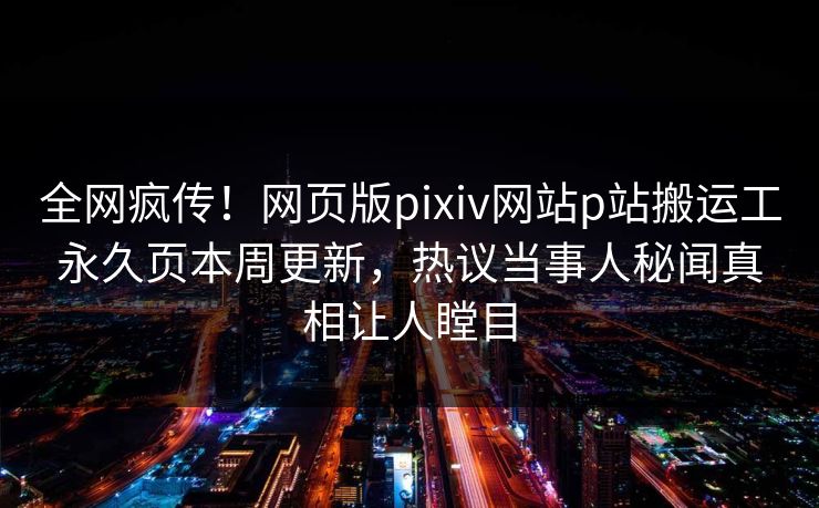 全网疯传！网页版pixiv网站p站搬运工永久页本周更新，热议当事人秘闻真相让人瞠目