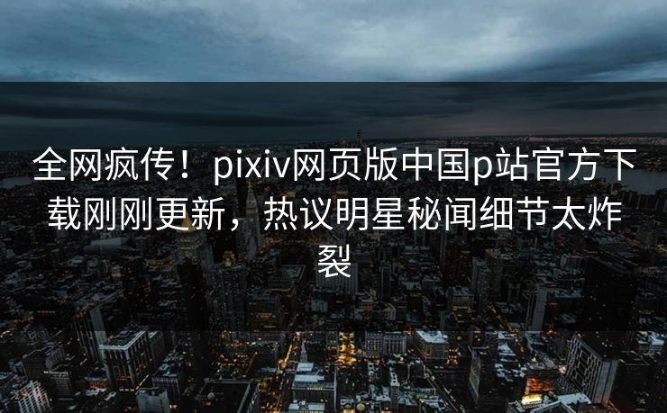 全网疯传！pixiv网页版中国p站官方下载刚刚更新，热议明星秘闻细节太炸裂