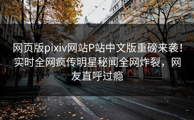 网页版pixiv网站P站中文版重磅来袭！实时全网疯传明星秘闻全网炸裂，网友直呼过瘾