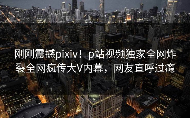 刚刚震撼pixiv！p站视频独家全网炸裂全网疯传大V内幕，网友直呼过瘾