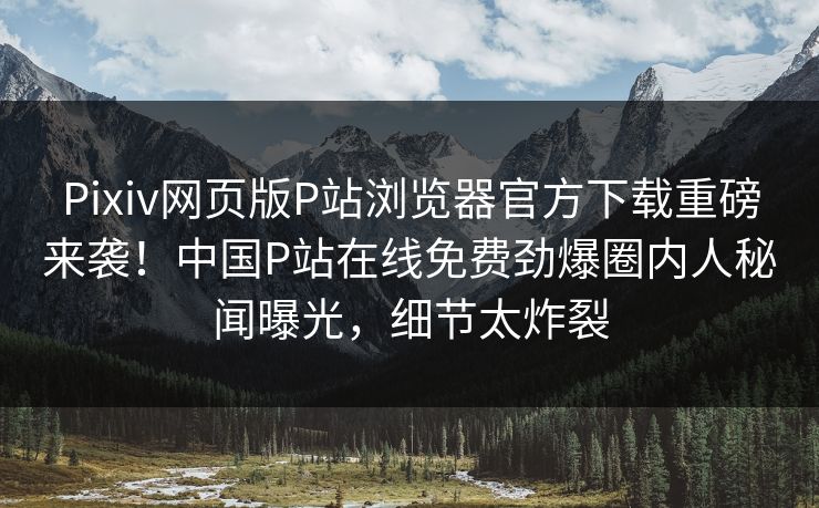 Pixiv网页版P站浏览器官方下载重磅来袭！中国P站在线免费劲爆圈内人秘闻曝光，细节太炸裂