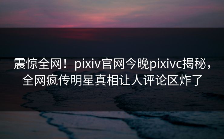 震惊全网！pixiv官网今晚pixivc揭秘，全网疯传明星真相让人评论区炸了
