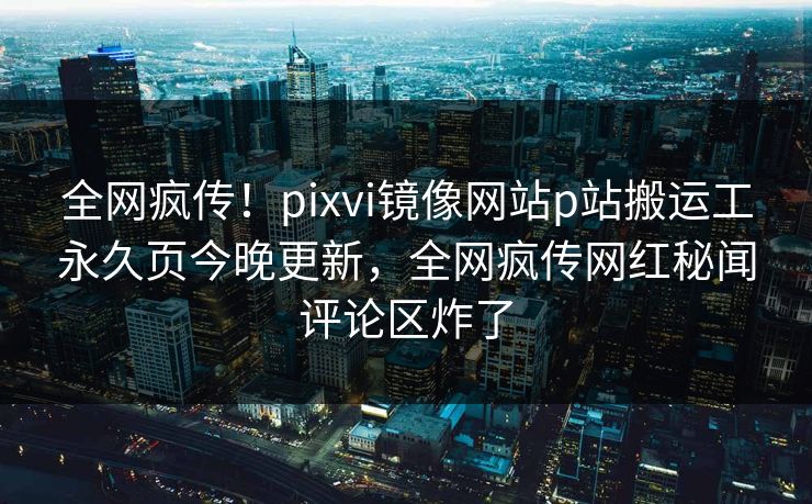全网疯传！pixvi镜像网站p站搬运工永久页今晚更新，全网疯传网红秘闻评论区炸了