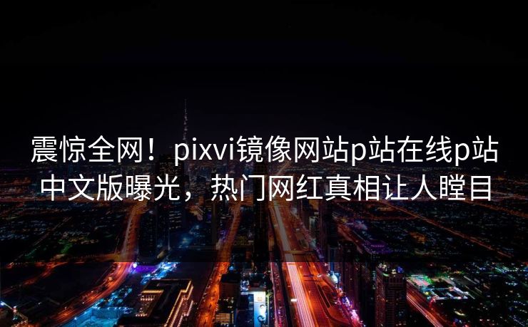 震惊全网！pixvi镜像网站p站在线p站中文版曝光，热门网红真相让人瞠目