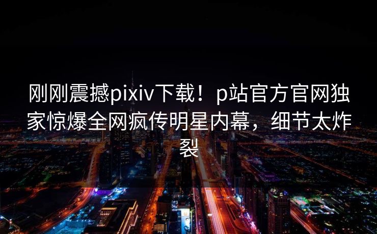 刚刚震撼pixiv下载！p站官方官网独家惊爆全网疯传明星内幕，细节太炸裂