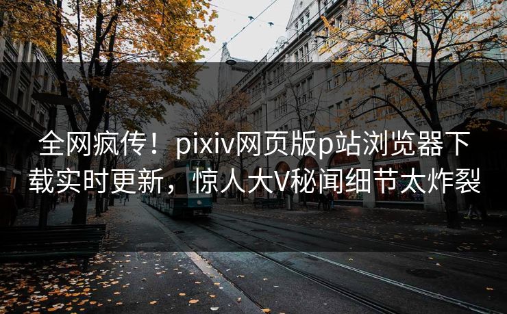 全网疯传！pixiv网页版p站浏览器下载实时更新，惊人大V秘闻细节太炸裂