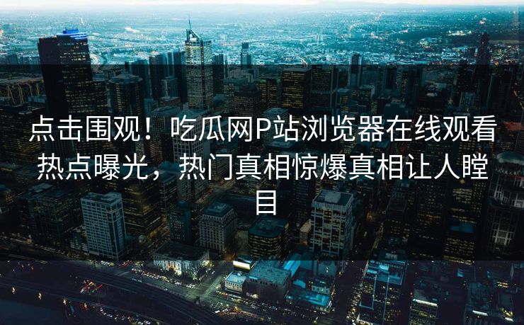 点击围观！吃瓜网P站浏览器在线观看热点曝光，热门真相惊爆真相让人瞠目