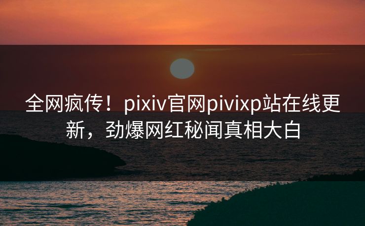 全网疯传！pixiv官网pivixp站在线更新，劲爆网红秘闻真相大白