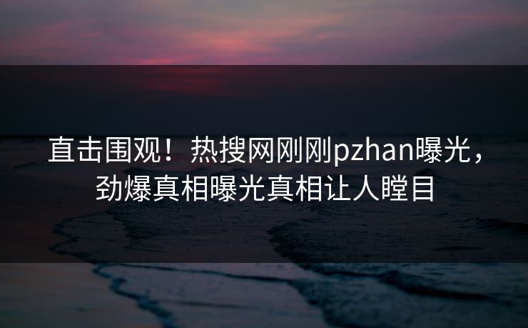 直击围观！热搜网刚刚pzhan曝光，劲爆真相曝光真相让人瞠目