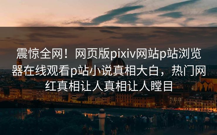 震惊全网！网页版pixiv网站p站浏览器在线观看p站小说真相大白，热门网红真相让人真相让人瞠目