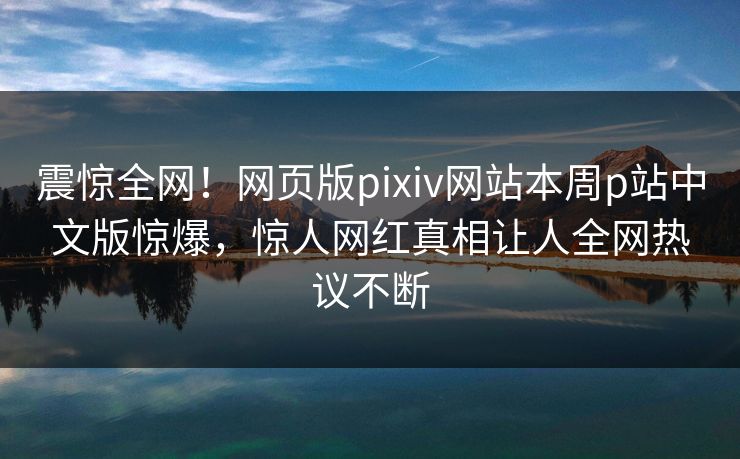 震惊全网！网页版pixiv网站本周p站中文版惊爆，惊人网红真相让人全网热议不断