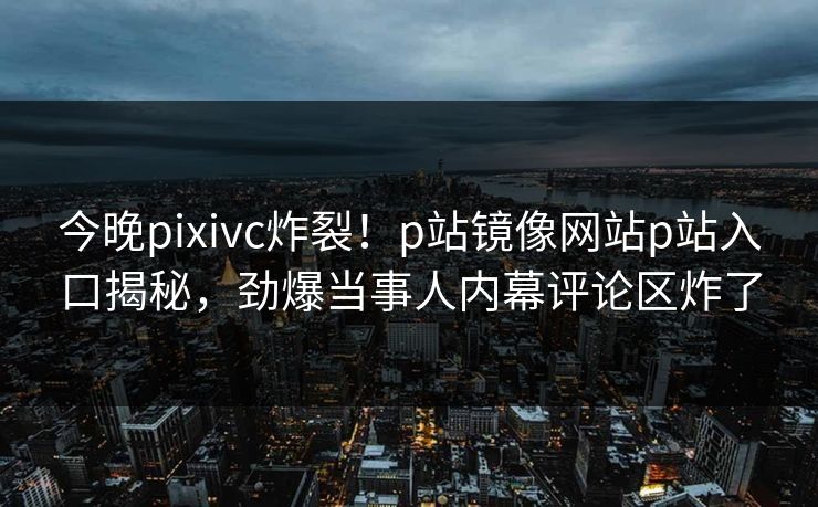 今晚pixivc炸裂！p站镜像网站p站入口揭秘，劲爆当事人内幕评论区炸了