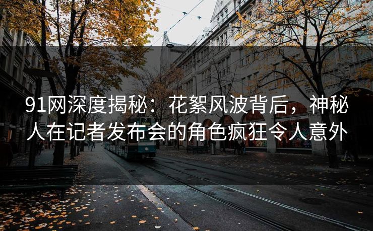 91网深度揭秘：花絮风波背后，神秘人在记者发布会的角色疯狂令人意外