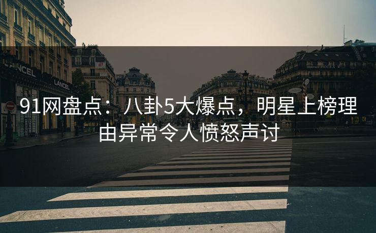 91网盘点：八卦5大爆点，明星上榜理由异常令人愤怒声讨