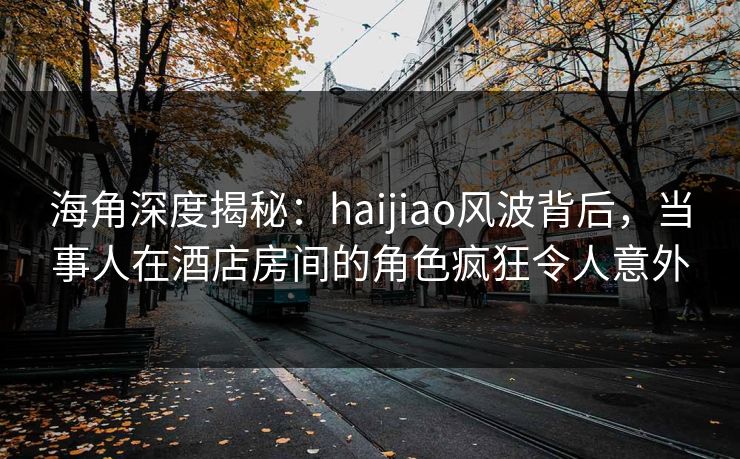 海角深度揭秘：haijiao风波背后，当事人在酒店房间的角色疯狂令人意外