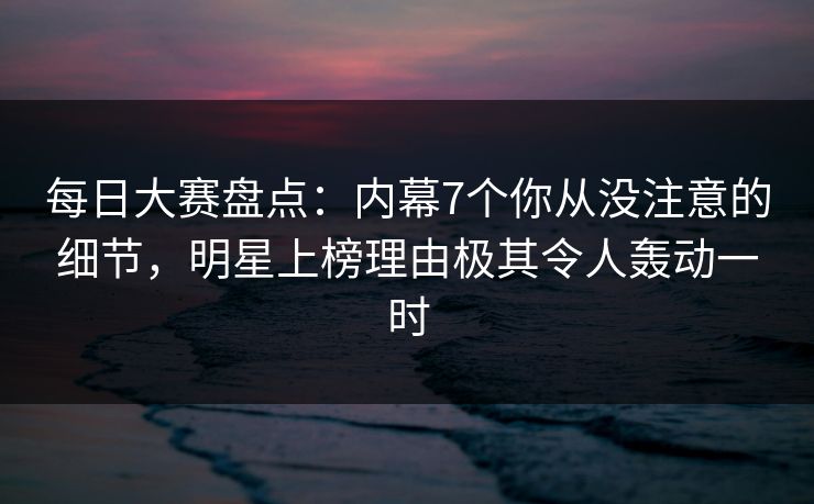 每日大赛盘点：内幕7个你从没注意的细节，明星上榜理由极其令人轰动一时