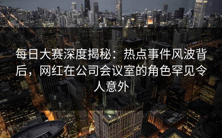 每日大赛深度揭秘：热点事件风波背后，网红在公司会议室的角色罕见令人意外