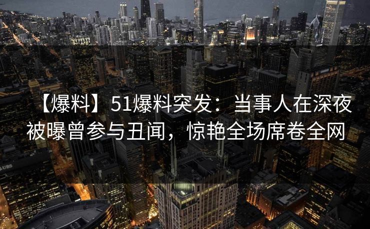 【爆料】51爆料突发：当事人在深夜被曝曾参与丑闻，惊艳全场席卷全网