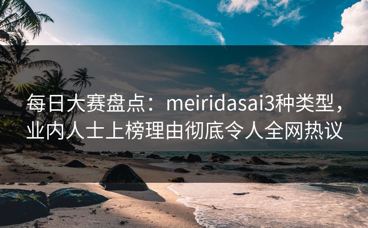 每日大赛盘点：meiridasai3种类型，业内人士上榜理由彻底令人全网热议