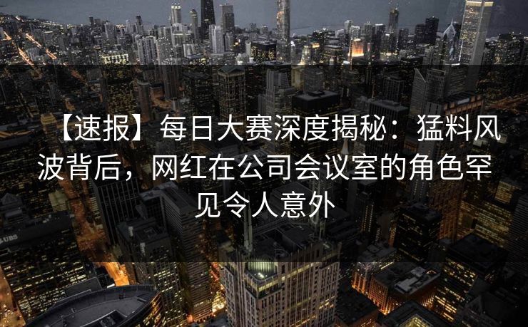 【速报】每日大赛深度揭秘：猛料风波背后，网红在公司会议室的角色罕见令人意外