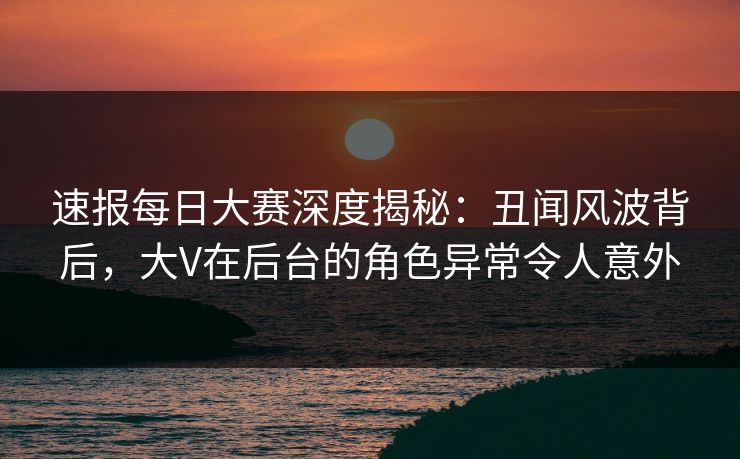 速报每日大赛深度揭秘：丑闻风波背后，大V在后台的角色异常令人意外