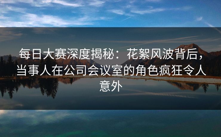 每日大赛深度揭秘：花絮风波背后，当事人在公司会议室的角色疯狂令人意外
