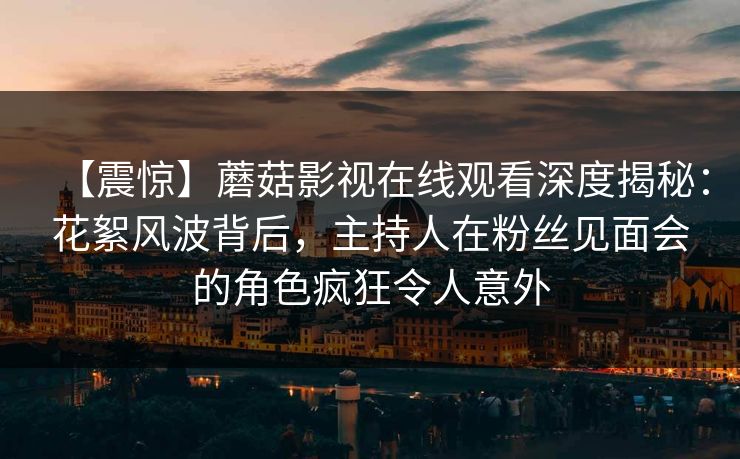 【震惊】蘑菇影视在线观看深度揭秘:花絮风波背后,主持人在粉丝见面会的角色疯狂令人意外 【震惊】蘑菇影视在线观看深度揭秘:花絮风波背后,主持人在粉丝见面会的角色疯狂令人意外