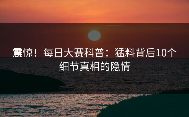 震惊!每日大赛科普:猛料背后10个细节真相的隐情 震惊!每日大赛科普:猛料背后10个细节真相的隐情