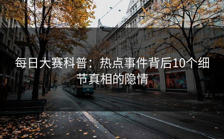 每日大赛科普：热点事件背后10个细节真相的隐情