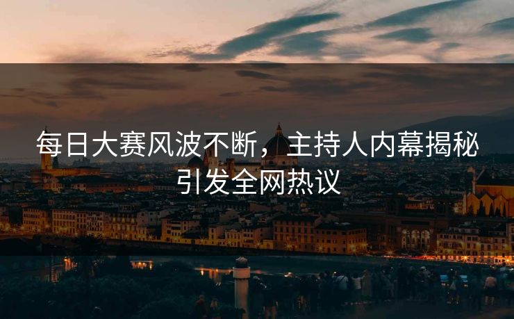 每日大赛风波不断，主持人内幕揭秘引发全网热议