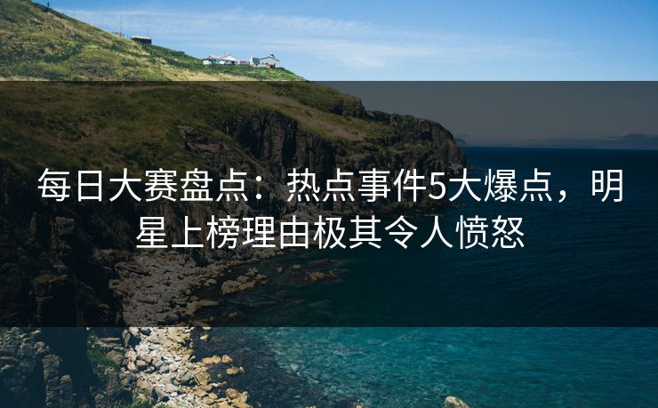 每日大赛盘点：热点事件5大爆点，明星上榜理由极其令人愤怒