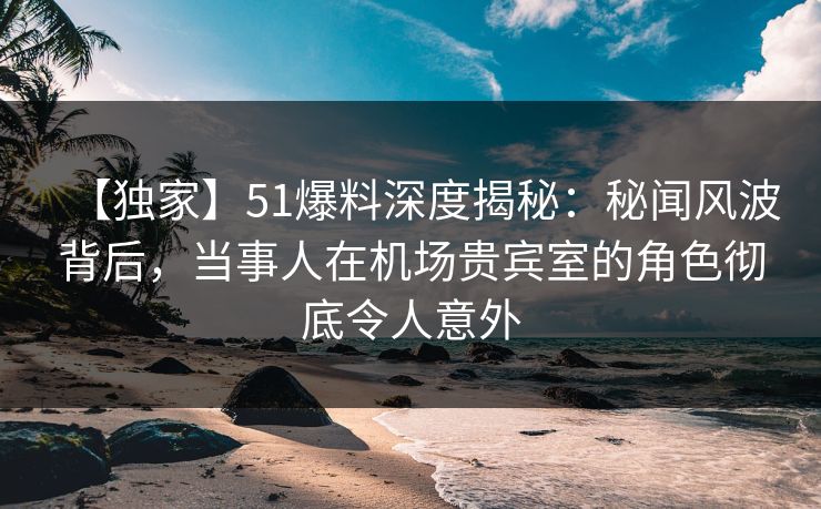 【独家】51爆料深度揭秘：秘闻风波背后，当事人在机场贵宾室的角色彻底令人意外
