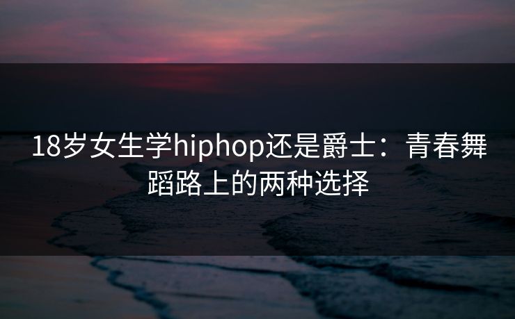 18岁女生学hiphop还是爵士:青春舞蹈路上的两种选择 18岁女生学hiphop还是爵士:青春舞蹈路上的两种选择