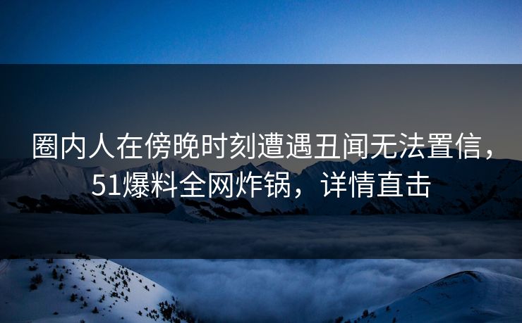 圈内人在傍晚时刻遭遇丑闻无法置信,51爆料全网炸锅,详情直击 圈内人在傍晚时刻遭遇丑闻无法置信,51爆料全网炸锅,详情直击