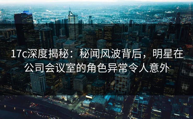 17c深度揭秘:秘闻风波背后,明星在公司会议室的角色异常令人意外 17c深度揭秘:秘闻风波背后,明星在公司会议室的角色异常令人意外