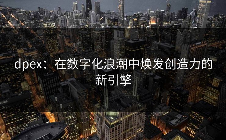 dpex:在数字化浪潮中焕发创造力的新引擎 dpex:在数字化浪潮中焕发创造力的新引擎