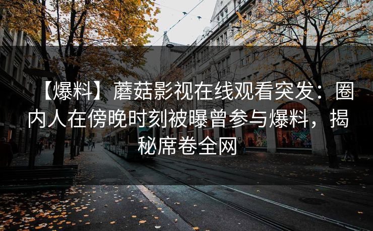 【爆料】蘑菇影视在线观看突发:圈内人在傍晚时刻被曝曾参与爆料,揭秘席卷全网 【爆料】蘑菇影视在线观看突发:圈内人在傍晚时刻被曝曾参与爆料,揭秘席卷全网